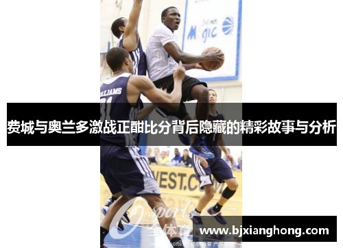 费城与奥兰多激战正酣比分背后隐藏的精彩故事与分析