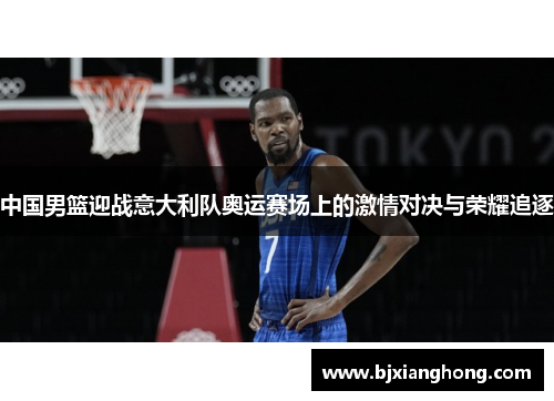 中国男篮迎战意大利队奥运赛场上的激情对决与荣耀追逐