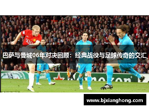 巴萨与曼城06年对决回顾：经典战役与足球传奇的交汇