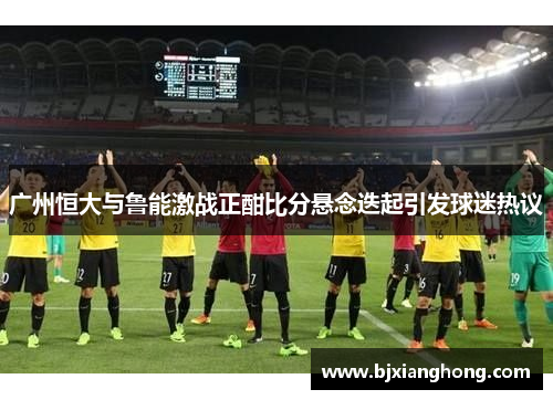 广州恒大与鲁能激战正酣比分悬念迭起引发球迷热议